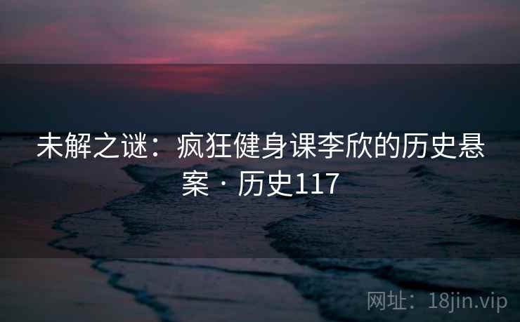 未解之谜:疯狂健身课李欣的历史悬案 · 历史117 第2张 未解之谜:疯狂健身课李欣的历史悬案 · 历史117 第2张