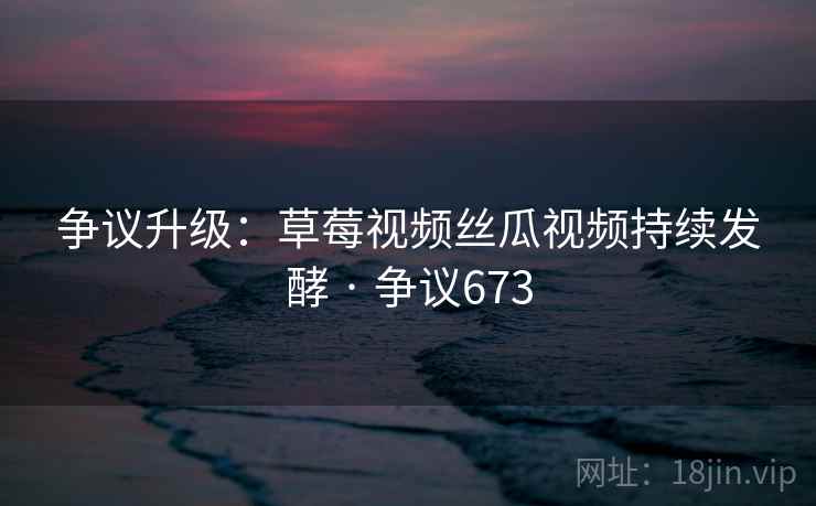 争议升级：草莓视频丝瓜视频持续发酵 · 争议673  第2张