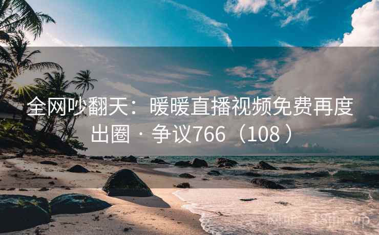 全网吵翻天：暖暖直播视频免费再度出圈 · 争议766（108 ）  第1张
