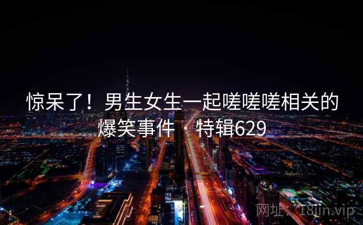惊呆了！男生女生一起嗟嗟嗟相关的爆笑事件 · 特辑629