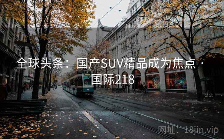 全球头条：国产SUV精品成为焦点 · 国际218  第2张