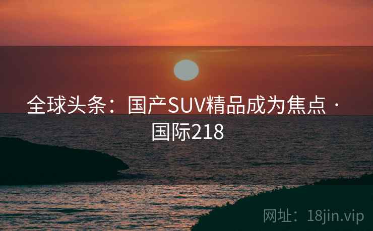 全球头条：国产SUV精品成为焦点 · 国际218