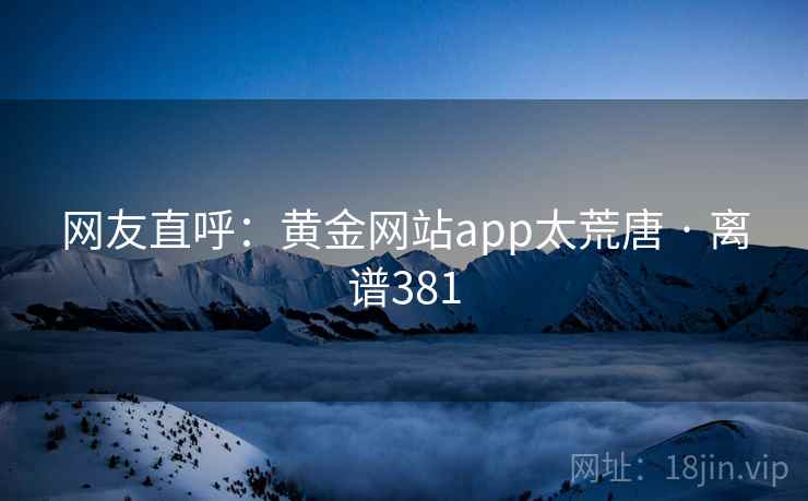网友直呼：黄金网站app太荒唐 · 离谱381