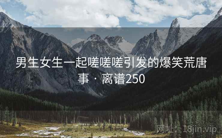 男生女生一起嗟嗟嗟引发的爆笑荒唐事 · 离谱250